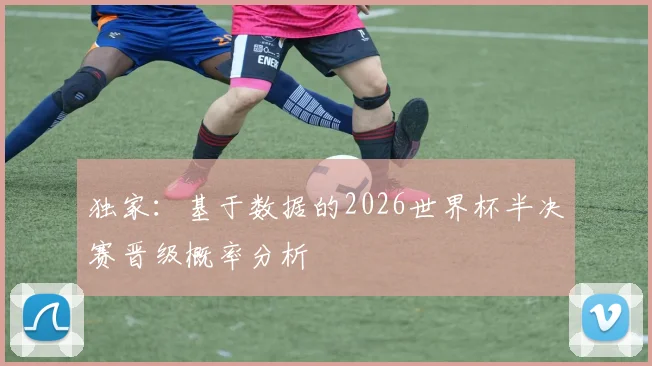 独家:基于数据的2026世界杯半决赛晋级概率分析