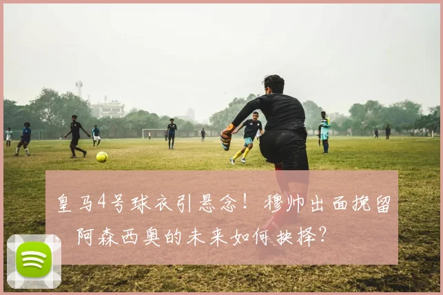皇马4号球衣引悬念！穆帅出面挽留，阿森西奥的未来如何抉择？