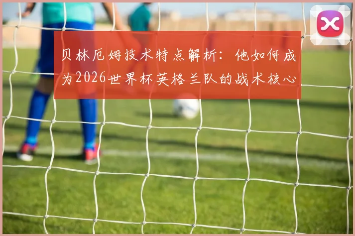 贝林厄姆技术特点解析:他如何成为2026世界杯英格兰队的战术核心与新一代领袖?