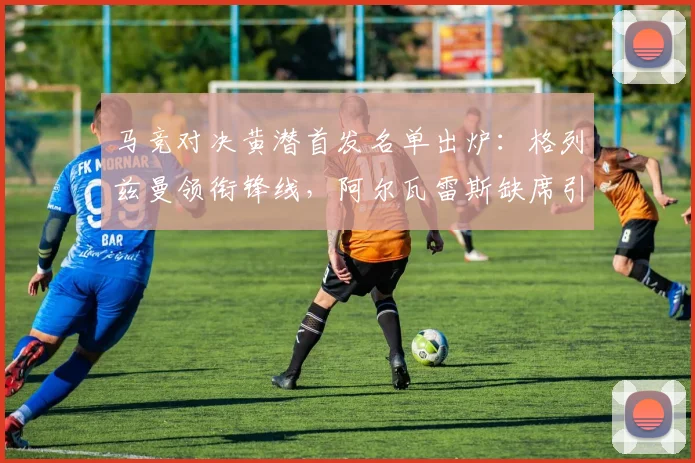 马竞对决黄潜首发名单出炉:格列兹曼领衔锋线,阿尔瓦雷斯缺席引关注