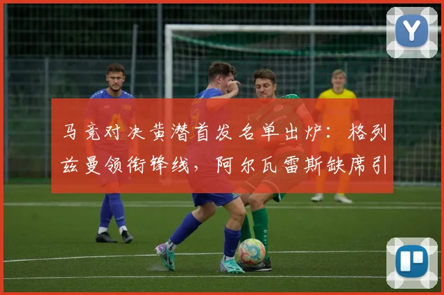 马竞对决黄潜首发名单出炉：格列兹曼领衔锋线，阿尔瓦雷斯缺席引关注