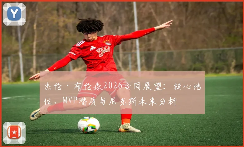 杰伦·布伦森2026合同展望：核心地位、MVP潜质与尼克斯未来分析
