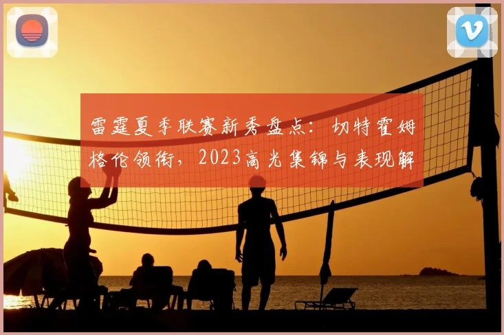 雷霆夏季联赛新秀盘点：切特霍姆格伦领衔，2023高光集锦与表现解析
